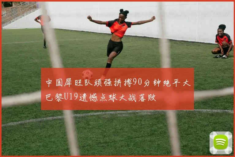 中国犀旺队顽强拼搏90分钟绝平大巴黎U19遗憾点球大战落败