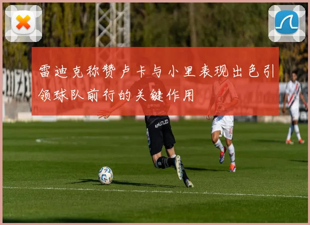 雷迪克称赞卢卡与小里表现出色引领球队前行的关键作用
