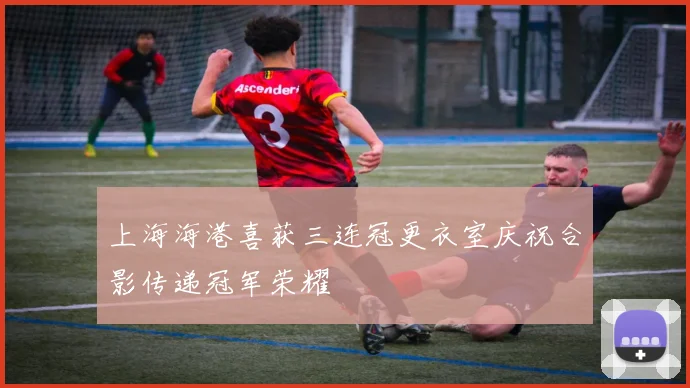 上海海港喜获三连冠更衣室庆祝合影传递冠军荣耀