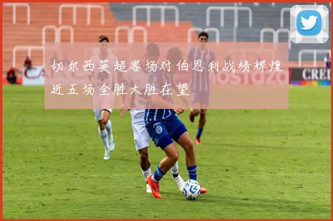 切尔西英超客场对伯恩利战绩辉煌近五场全胜大胜在望