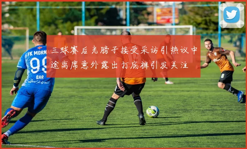 三球赛后光膀子接受采访引热议中途离席意外露出打底裤引发关注
