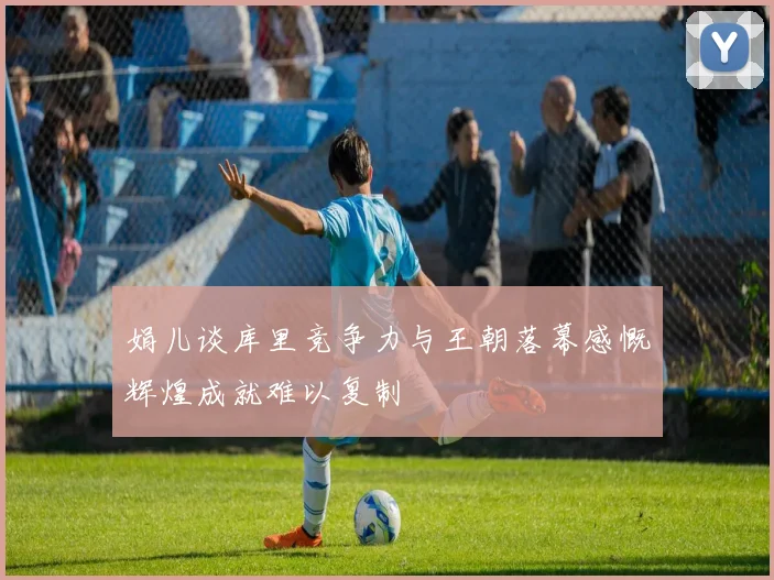 娟儿谈库里竞争力与王朝落幕感慨辉煌成就难以复制