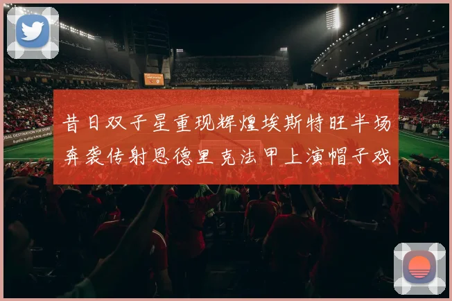 昔日双子星重现辉煌埃斯特旺半场奔袭传射恩德里克法甲上演帽子戏法
