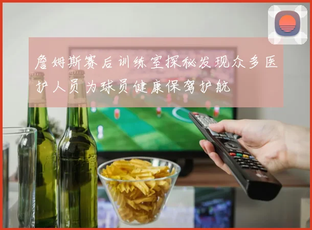 詹姆斯赛后训练室探秘发现众多医护人员为球员健康保驾护航