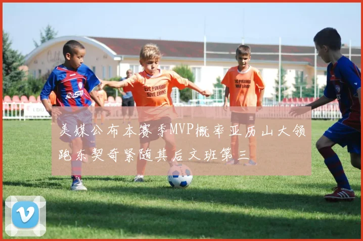 美媒公布本赛季MVP概率亚历山大领跑东契奇紧随其后文班第三