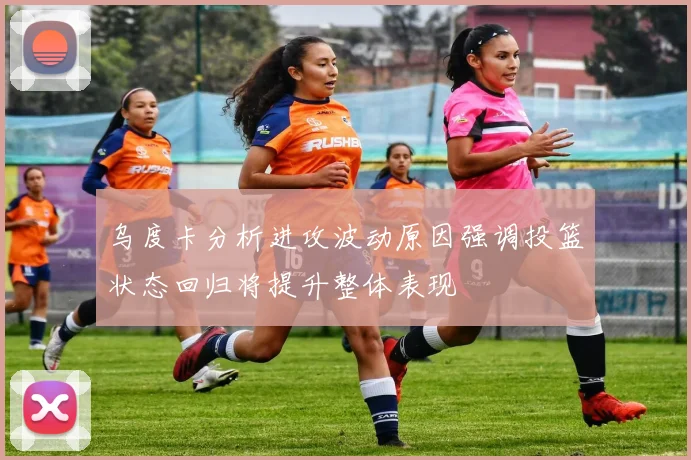 乌度卡分析进攻波动原因强调投篮状态回归将提升整体表现