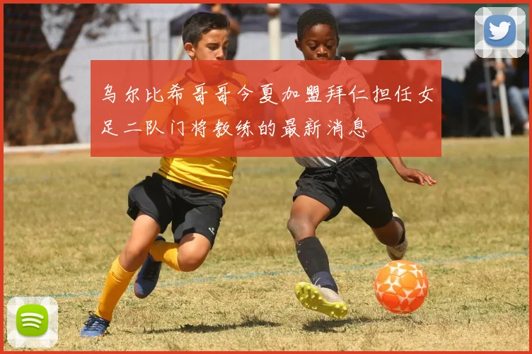 乌尔比希哥哥今夏加盟拜仁担任女足二队门将教练的最新消息