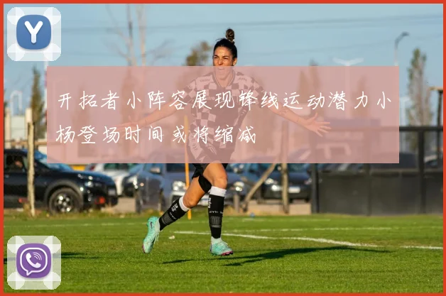 开拓者小阵容展现锋线运动潜力小杨登场时间或将缩减