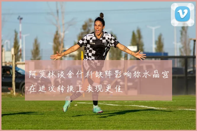 阿莫林谈舍什科缺阵影响称水晶宫在进攻转换上表现更佳