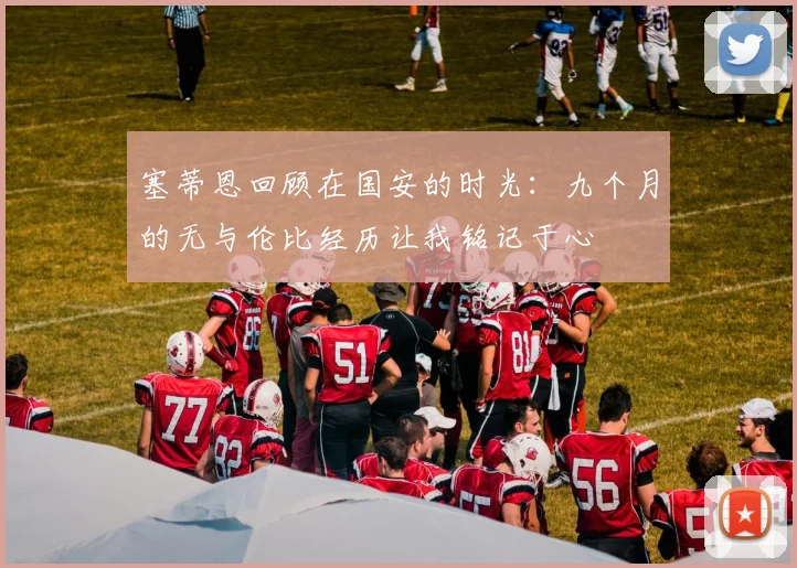 塞蒂恩回顾在国安的时光：九个月的无与伦比经历让我铭记于心