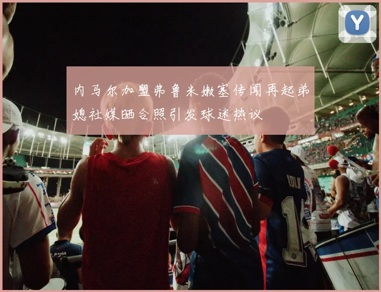 内马尔加盟弗鲁米嫩塞传闻再起弟媳社媒晒合照引发球迷热议