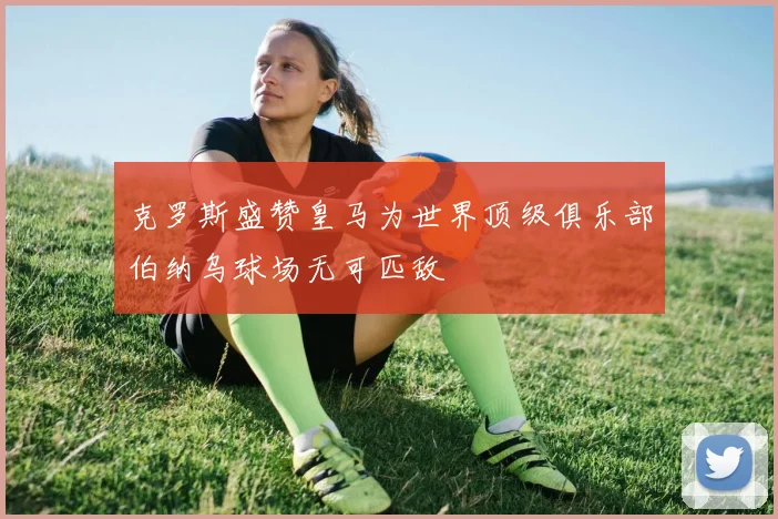 克罗斯盛赞皇马为世界顶级俱乐部伯纳乌球场无可匹敌