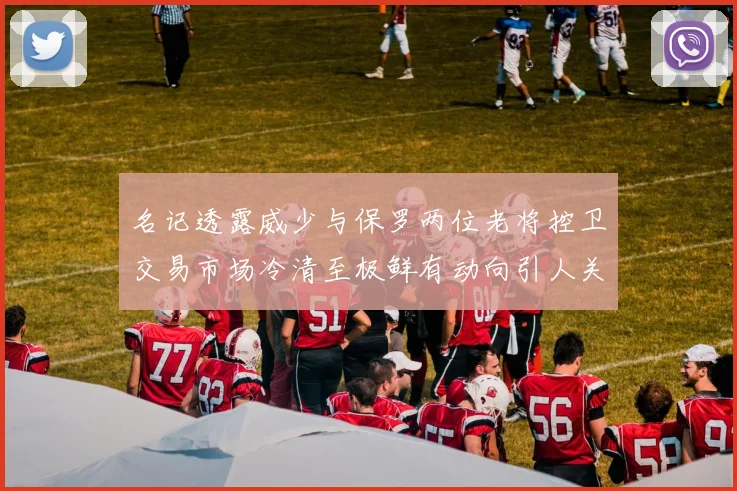 名记透露威少与保罗两位老将控卫交易市场冷清至极鲜有动向引人关注