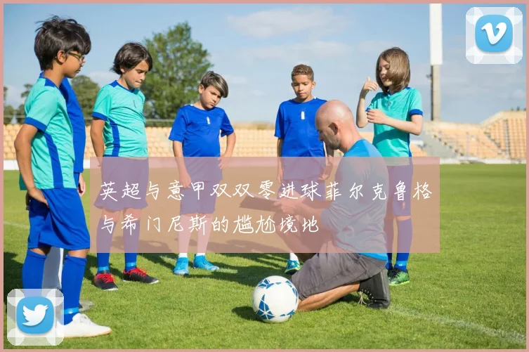 英超与意甲双双零进球菲尔克鲁格与希门尼斯的尴尬境地