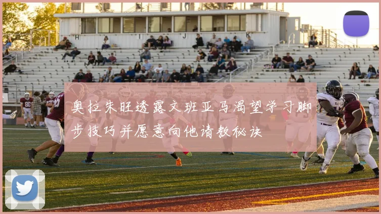 奥拉朱旺透露文班亚马渴望学习脚步技巧并愿意向他请教秘诀