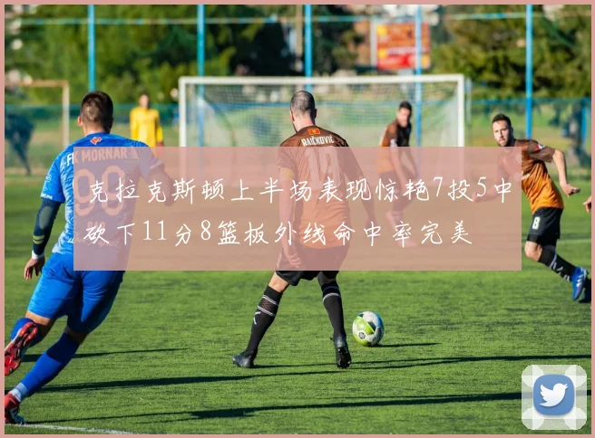 克拉克斯顿上半场表现惊艳7投5中砍下11分8篮板外线命中率完美