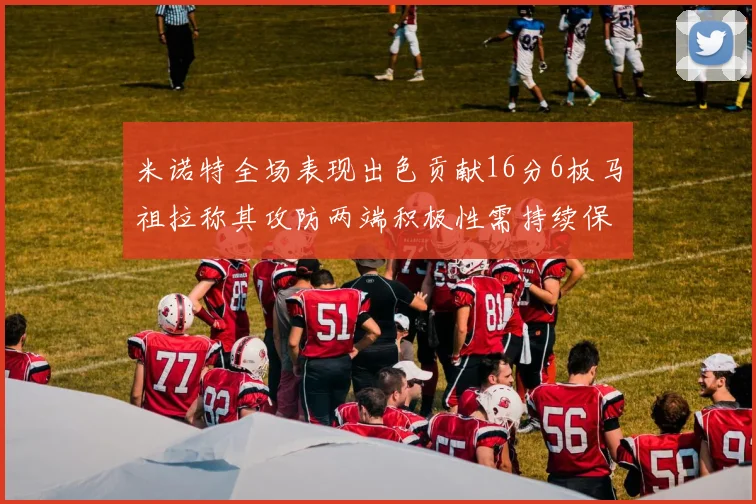 米诺特全场表现出色贡献16分6板马祖拉称其攻防两端积极性需持续保持