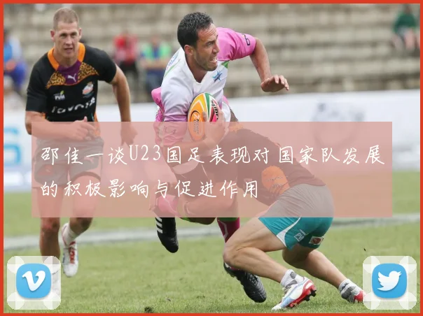 邵佳一谈U23国足表现对国家队发展的积极影响与促进作用