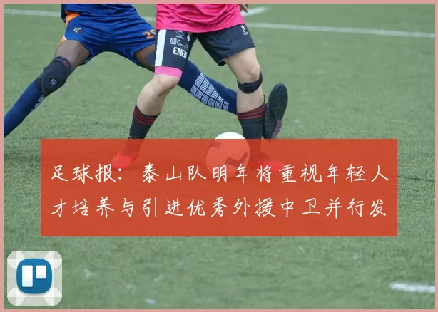 足球报：泰山队明年将重视年轻人才培养与引进优秀外援中卫并行发展