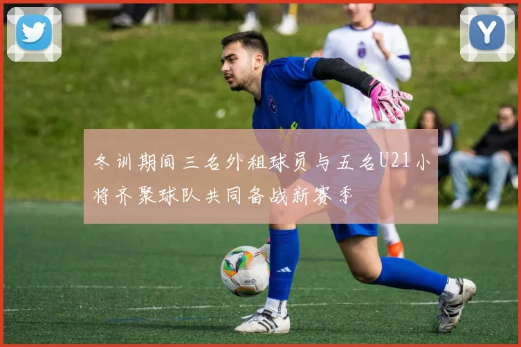 冬训期间三名外租球员与五名U21小将齐聚球队共同备战新赛季