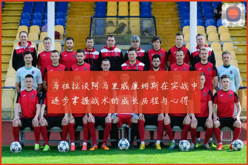 马祖拉谈阿马里威廉姆斯在实战中逐步掌握战术的成长历程与心得