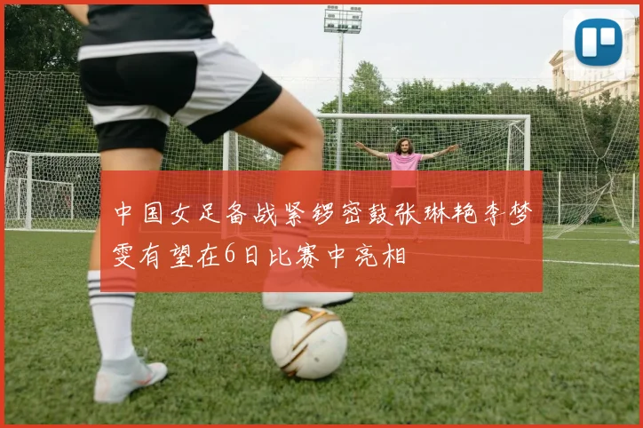 中国女足备战紧锣密鼓张琳艳李梦雯有望在6日比赛中亮相