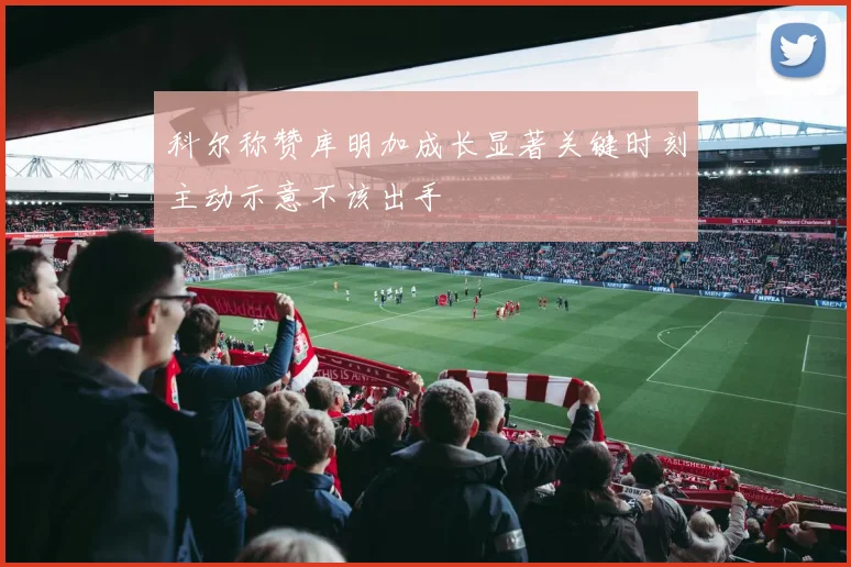 科尔称赞库明加成长显著关键时刻主动示意不该出手