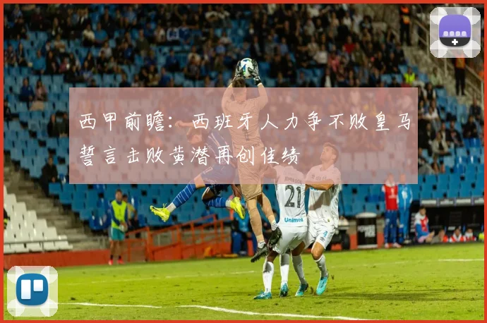 西甲前瞻：西班牙人力争不败皇马誓言击败黄潜再创佳绩