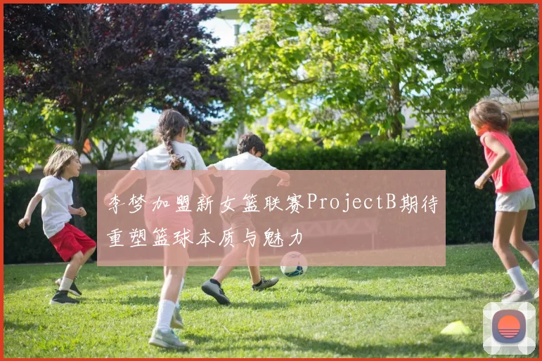 李梦加盟新女篮联赛ProjectB期待重塑篮球本质与魅力