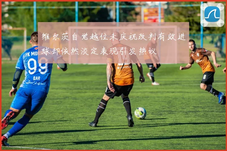 维尔茨自觉越位未庆祝改判有效进球却依然淡定表现引发热议