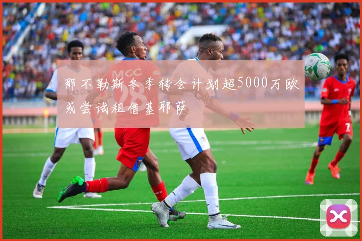 那不勒斯冬季转会计划超5000万欧或尝试租借基耶萨