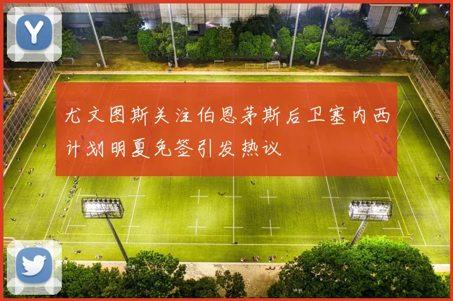 尤文图斯关注伯恩茅斯后卫塞内西计划明夏免签引发热议
