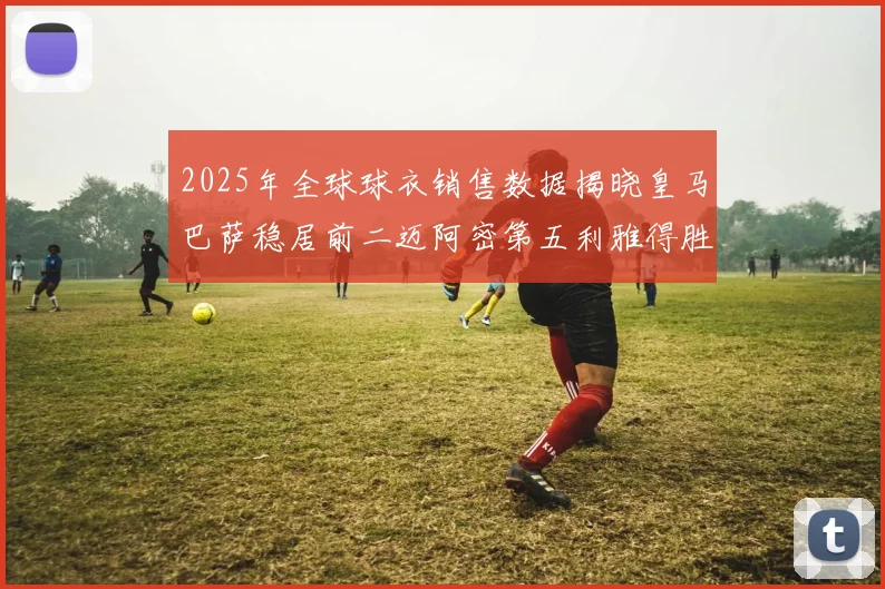 2025年全球球衣销售数据揭晓皇马巴萨稳居前二迈阿密第五利雅得胜利第十