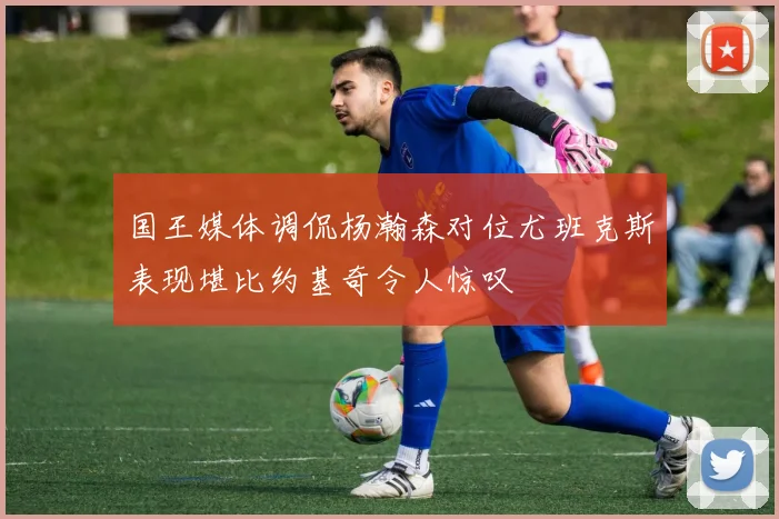 国王媒体调侃杨瀚森对位尤班克斯表现堪比约基奇令人惊叹
