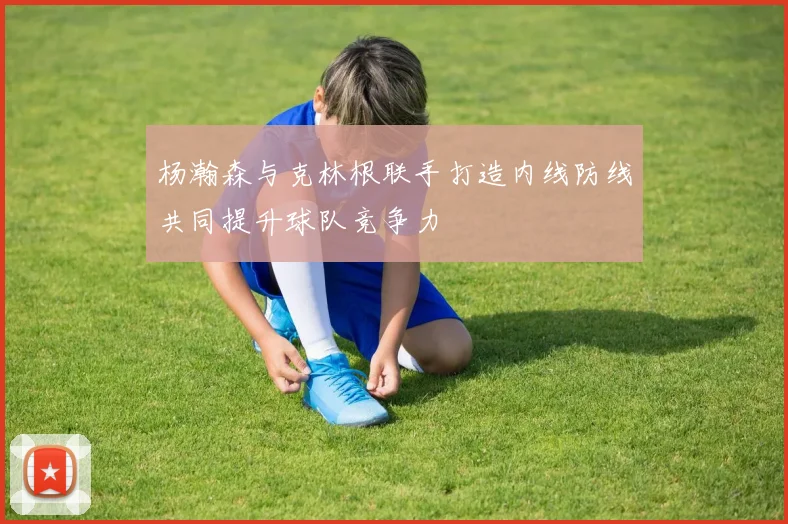 杨瀚森与克林根联手打造内线防线共同提升球队竞争力