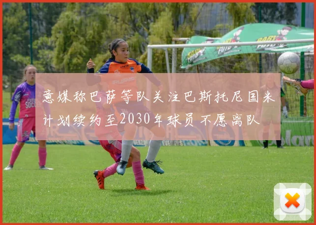 意媒称巴萨等队关注巴斯托尼国米计划续约至2030年球员不愿离队