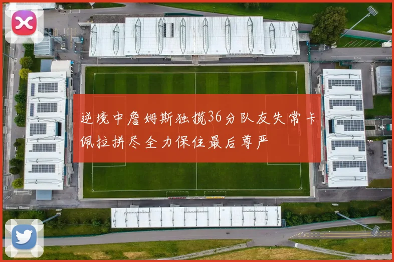 逆境中詹姆斯独揽36分队友失常卡佩拉拼尽全力保住最后尊严